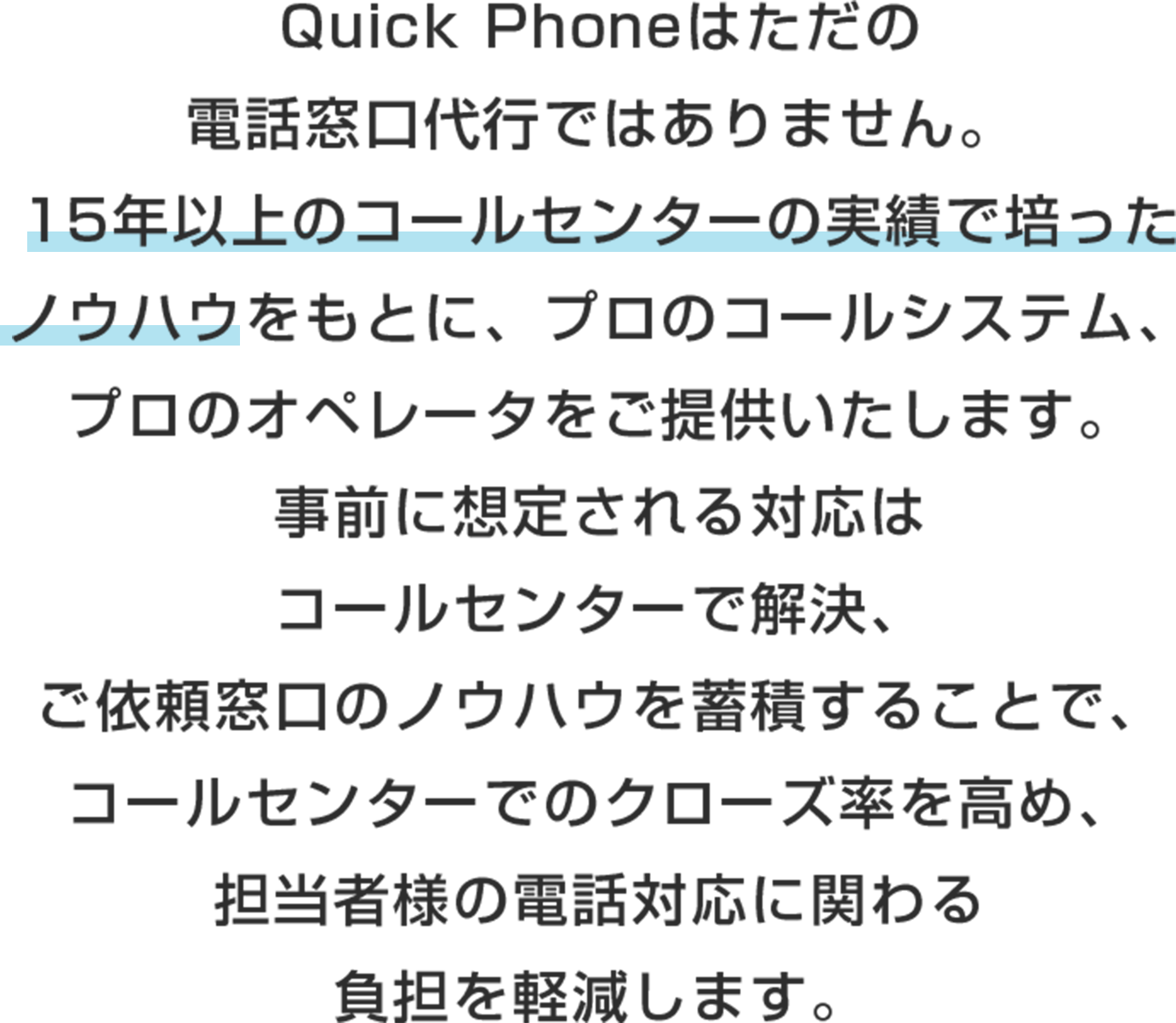 Quick Phoneはただの電話窓口代行ではありません。
15年以上のコールセンターの実績で培ったノウハウをもとに、プロのコールシステム、プロのオペレータをご提供いたします。
事前に想定される対応はコールセンターで解決、ご依頼窓口のノウハウを蓄積することで、コールセンターでのクローズ率を高め、担当者様の電話対応に関わる負担を軽減します。