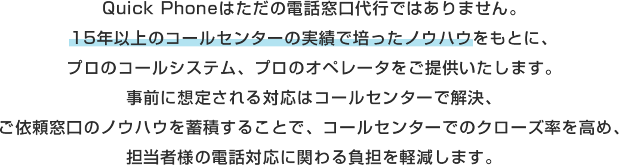 Quick Phoneはただの電話窓口代行ではありません。
15年以上のコールセンターの実績で培ったノウハウをもとに、プロのコールシステム、プロのオペレータをご提供いたします。
事前に想定される対応はコールセンターで解決、ご依頼窓口のノウハウを蓄積することで、コールセンターでのクローズ率を高め、担当者様の電話対応に関わる負担を軽減します。